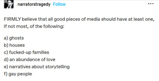 FIRMLY believe that all good pieces of media should have at least one, if not most, of the following: a) ghosts b) houses c) fucked-up families d) an abundance of love e) narratives about storytelling f) gay people